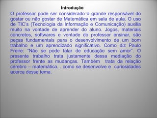 O professor pode ser considerado o grande responsável do
gostar ou não gostar de Matemática em sala de aula. O uso
de TIC’s (Tecnologia da Informação e Comunicação) auxilia
muito na vontade de aprender do aluno. Jogos, materiais
concretos, softwares e vontade do professor ensinar, são
peças fundamentais para o desenvolvimento de um bom
trabalho e um aprendizado significativo. Como diz Paulo
Freire: “Não se pode falar de educação sem amor”. O
presente trabalho trata justamente dessa mediação do
professor frente as mudanças. Também trata da relação
cérebro – matemática... como se desenvolve e curiosidades
acerca desse tema.
Introdução
 