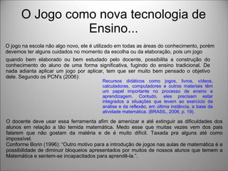 O Jogo como nova tecnologia de
Ensino...
O jogo na escola não algo novo, ele é utilizado em todas as áreas do conhecimento, porém
devemos ter alguns cuidados no momento da escolha ou da elaboração, pois um jogo
quando bem elaborado ou bem estudado pelo docente, possibilita a construção do
conhecimento do aluno de uma forma significativa, fugindo do ensino tradicional. De
nada adianta aplicar um jogo por aplicar, tem que ser muito bem pensado o objetivo
dele. Segundo os PCN's (2006):
Recursos didáticos como jogos, livros, vídeos,
calculadoras, computadores e outros materiais têm
um papel importante no processo de ensino e
aprendizagem. Contudo, eles precisam estar
integrados a situações que levem ao exercício da
análise e da reflexão, em última instância, a base da
atividade matemática. (BRASIL, 2006, p. 19).
O docente deve usar essa ferramenta afim de amenizar e até extinguir as dificuldades dos
alunos em relação a tão temida matemática. Medo esse que muitas vezes vem dos pais
falarem que não gostam da matéria e de é muito difícil. Taxada pra alguns até como
impossível.
Conforme Borin (1996): “Outro motivo para a introdução de jogos nas aulas de matemática é a
possibilidade de diminuir bloqueios apresentados por muitos de nossos alunos que temem a
Matemática e sentem-se incapacitados para aprendê-la.”.
 