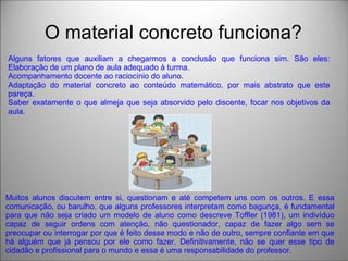O material concreto funciona?
Alguns fatores que auxiliam a chegarmos a conclusão que funciona sim. São eles:
Elaboração de um plano de aula adequado à turma.
Acompanhamento docente ao raciocínio do aluno.
Adaptação do material concreto ao conteúdo matemático, por mais abstrato que este
pareça.
Saber exatamente o que almeja que seja absorvido pelo discente, focar nos objetivos da
aula.
Muitos alunos discutem entre si, questionam e até competem uns com os outros. E essa
comunicação, ou barulho, que alguns professores interpretam como bagunça, é fundamental
para que não seja criado um modelo de aluno como descreve Toffler (1981), um indivíduo
capaz de seguir ordens com atenção, não questionador, capaz de fazer algo sem se
preocupar ou interrogar por que é feito desse modo e não de outro, sempre confiante em que
há alguém que já pensou por ele como fazer. Definitivamente, não se quer esse tipo de
cidadão e profissional para o mundo e essa é uma responsabilidade do professor.
 