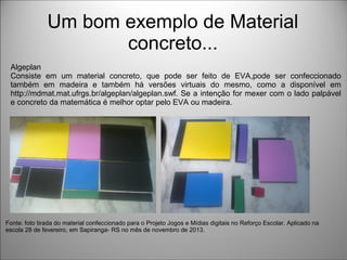 Um bom exemplo de Material
concreto...
Algeplan
Consiste em um material concreto, que pode ser feito de EVA,pode ser confeccionado
também em madeira e também há versões virtuais do mesmo, como a disponível em
http://mdmat.mat.ufrgs.br/algeplan/algeplan.swf. Se a intenção for mexer com o lado palpável
e concreto da matemática é melhor optar pelo EVA ou madeira.
Fonte: foto tirada do material confeccionado para o Projeto Jogos e Mídias digitais no Reforço Escolar. Aplicado na
escola 28 de fevereiro, em Sapiranga- RS no mês de novembro de 2013.
 