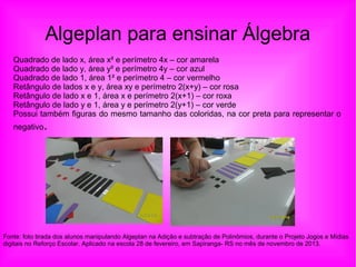 Algeplan para ensinar Álgebra
Quadrado de lado x, área x² e perímetro 4x – cor amarela
Quadrado de lado y, área y² e perímetro 4y – cor azul
Quadrado de lado 1, área 1² e perímetro 4 – cor vermelho
Retângulo de lados x e y, área xy e perímetro 2(x+y) – cor rosa
Retângulo de lado x e 1, área x e perímetro 2(x+1) – cor roxa
Retângulo de lado y e 1, área y e perímetro 2(y+1) – cor verde
Possui também figuras do mesmo tamanho das coloridas, na cor preta para representar o
negativo.
Fonte: foto tirada dos alunos manipulando Algeplan na Adição e subtração de Polinômios, durante o Projeto Jogos e Mídias
digitais no Reforço Escolar. Aplicado na escola 28 de fevereiro, em Sapiranga- RS no mês de novembro de 2013.
 