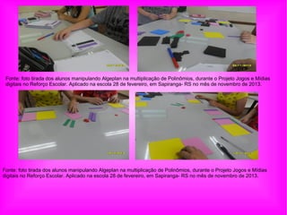 Fonte: foto tirada dos alunos manipulando Algeplan na multiplicação de Polinômios, durante o Projeto Jogos e Mídias
digitais no Reforço Escolar. Aplicado na escola 28 de fevereiro, em Sapiranga- RS no mês de novembro de 2013.
Fonte: foto tirada dos alunos manipulando Algeplan na multiplicação de Polinômios, durante o Projeto Jogos e Mídias
digitais no Reforço Escolar. Aplicado na escola 28 de fevereiro, em Sapiranga- RS no mês de novembro de 2013.
 