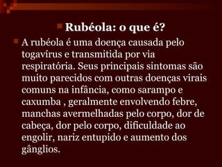  Rubéola:     o que é?
   A rubéola é uma doença causada pelo
    togavírus e transmitida por via
    respiratória. Seus principais sintomas são
    muito parecidos com outras doenças virais
    comuns na infância, como sarampo e
    caxumba , geralmente envolvendo febre,
    manchas avermelhadas pelo corpo, dor de
    cabeça, dor pelo corpo, dificuldade ao
    engolir, nariz entupido e aumento dos
    gânglios.
 