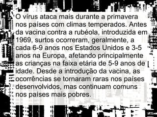 O vírus ataca mais durante a primavera
nos países com climas temperados. Antes
da vacina contra a rubéola, introduzida em
1969, surtos ocorreram, geralmente, a
cada 6-9 anos nos Estados Unidos e 3-5
anos na Europa, afetando principalmente
as crianças na faixa etária de 5-9 anos de
idade. Desde a introdução da vacina, as
ocorrências se tornaram raras nos países
desenvolvidos, mas continuam comuns
nos países mais pobres.
 