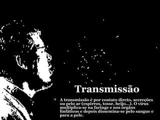 Transmissão
   A transmissão é por contato direto, secreções
    ou pelo ar (espirros, tosse, beijo...). O vírus
    multiplica-se na faringe e nos órgãos
    linfáticos e depois dissemina-se pelo sangue e
    para a pele.
 