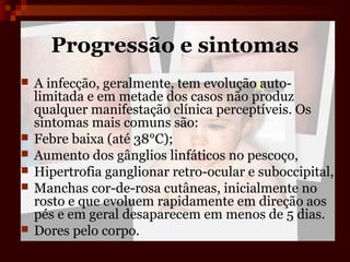 Progressão e sintomas
   A infecção, geralmente, tem evolução auto-
    limitada e em metade dos casos não produz
    qualquer manifestação clínica perceptíveis. Os
    sintomas mais comuns são:
   Febre baixa (até 38°C);
   Aumento dos gânglios linfáticos no pescoço,
   Hipertrofia ganglionar retro-ocular e suboccipital,
   Manchas cor-de-rosa cutâneas, inicialmente no
    rosto e que evoluem rapidamente em direção aos
    pés e em geral desaparecem em menos de 5 dias.
   Dores pelo corpo.
 