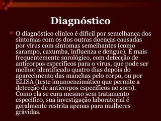 Diagnóstico
   O diagnóstico clínico é difícil por semelhança dos
    sintomas com os dos outras doenças causadas
    por vírus com sintomas semelhantes (como
    sarampo, caxumba, influenza e dengue). É mais
    frequentemente sorológico, com detecção de
    anticorpos específicos para o vírus, que pode ser
    melhor identificado quatro dias depois do
    aparecimento das manchas pelo corpo, ou por
    ELISA (teste imunoenzimático que permite a
    detecção de anticorpos específicos no soro).
    Como ela se cura mesmo sem tratamento
    específico, sua investigação laboratorial é
    geralmente restrita apenas para mulheres
    grávidas.
 