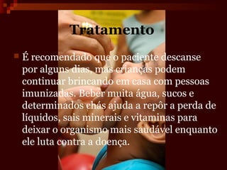 Tratamento
   É recomendado que o paciente descanse
    por alguns dias, mas crianças podem
    continuar brincando em casa com pessoas
    imunizadas. Beber muita água, sucos e
    determinados chás ajuda a repôr a perda de
    líquidos, sais minerais e vitaminas para
    deixar o organismo mais saudável enquanto
    ele luta contra a doença.
 