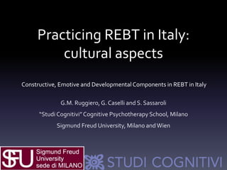 Practicing REBT in Italy:
cultural aspects
Constructive, Emotive and DevelopmentalComponents in REBT in Italy
G.M. Ruggiero, G. Caselli and S. Sassaroli
“Studi Cognitivi”Cognitive Psychotherapy School, Milano
Sigmund Freud University, Milano andWien
 