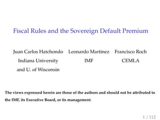 Fiscal Rules and the Sovereign Default Premium
Juan Carlos Hatchondo Leonardo Martinez Francisco Roch
Indiana University IMF CEMLA
and U. of Wisconsin
The views expressed herein are those of the authors and should not be attributed to
the IMF, its Executive Board, or its management.
1 / 112
 