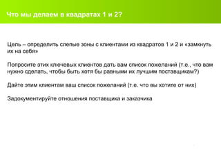 Что мы делаем в квадратах  1  и  2? Цель – определить слепые зоны с клиентами из квадратов 1 и 2 и «замкнуть их на себя» Попросите этих ключевых клиентов дать вам список пожеланий (т.е., что вам нужно сделать, чтобы быть хотя бы равными их лучшим поставщикам? ) Дайте этим клиентам ваш список пожеланий (т.е. что вы хотите от них)  Задокументируйте отношения поставщика и заказчика 
