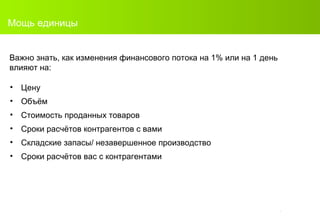 Мощь единицы Важно знать, как изменения финансового потока на  1%  или на  1  день влияют на : Цену Объём С тоимость проданных товаров Сроки расчётов контрагентов с вами Складские запасы/ незавершенное производство Сроки расчётов вас с контрагентами 