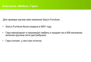Компания «Мебель Гари» B-91 Gary’s Furniture  была создана в  2001  году Гари импортирует и производит мебель и продает ее в  500  магазинах   включая крупные сети (дистрибуция) Гари считает, у него все отлично Для примера изучим кейс компании  Gary’s Furniture. 