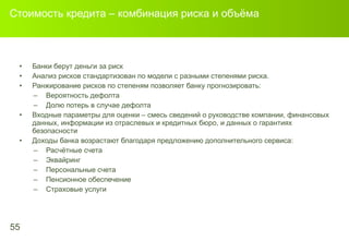 Стоимость кредита – комбинация риска и объёма Банки берут деньги за риск   Анализ рисков стандартизован по модели с разными степенями риска .  Ранжирование рисков по степеням позволяет банку прогнозировать: Вероятность дефолта Долю потерь в случае дефолта Входные параметры для оценки – смесь сведений о руководстве компании, финансовых данных, информации из отраслевых и кредитных бюро, и данных о гарантиях безопасности Доходы банка возрастают благодаря предложению дополнительного сервиса : Расчётные счета Эквайринг Персональные счета Пенсионное обеспечение Страховые услуги 