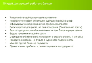 10  идей для лучшей работы с банком Разъясняйте своё финансовое положение Расскажите о своем блестящем будущем на языке цифр Сфокусируйте свою команду на денежных вопросах Берите кредит для роста ,  не для проедания (бесполезные траты) Всегда предусматривайте возможность для банка вернуть деньги Будьте лучшими в своей отрасли Сообщайте об изменении положения в отрасли  ( плюсы и минусы ) Говорите о главном, но будьте в курсе всех подробностей Имейте другой банк «на подхвате» Приносите им прибыль, и они постараются вас удержать! 