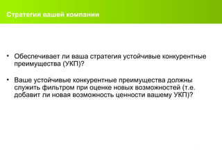 Стратегия вашей компании Обеспечивает ли ваша стратегия устойчивые конкурентные преимущества (УКП)?  Ваше устойчивые конкурентные преимущества должны служить фильтром при оценке новых возможностей (т.е. добавит ли новая возможность ценности вашему УКП)?   