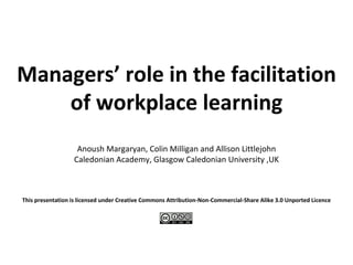 Managers ’  role in the facilitation of workplace learning Anoush Margaryan, Colin Milligan and Allison Littlejohn Caledonian Academy, Glasgow Caledonian University ,UK   This presentation is licensed under  Creative Commons Attribution-Non-Commercial-Share Alike 3.0 Unported Licence   