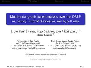 Introduction Methodology Experiments Conclusions
Multimodal graph-based analysis over the DBLP
repository: critical discoveries and hypotheses
Gabriel Perri Gimenes, Hugo Gualdron, Jose F Rodrigues Jr 1
Mario Gazziro 2
1University of Sao Paulo 2Fed. University of Santo Andre
Av Trab Sao-carlense, 400 Av dos Estados, 500
Sao Carlos, SP, Brazil - 13566-590 Santo Andre, SP, Brazil - 09210-580
{ggimenes,gualdron,junio}@icmc.usp.br mario.gazziro@ufabc.edu.br
This work has ﬁnancial support from Fapesp (2013/10026-7)
http://www.icmc.usp.br/pessoas/junio/Site/index.htm
The 30th ACM/SIGAPP Symposium On Applied Computing, 2015 1/21
 