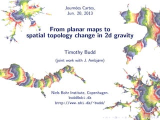 Journ´ees Cartes,
Jun. 20, 2013
From planar maps to
spatial topology change in 2d gravity
Timothy Budd
(joint work with J. Ambjørn)
Niels Bohr Institute, Copenhagen.
budd@nbi.dk
http://www.nbi.dk/~budd/
 