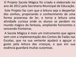 O Projeto Sacola Mágica foi criado e elaborado no
ano de 2012 pela Secretaria Municipal de Educação.
Este Projeto faz com que a leitura seja o despertar
dos sonhos, propiciando o conhecimento de uma
forma prazerosa de ler, e torna a leitura uma
atividade curiosa onde os alunos se perdem no
mundo mágico da fantasia, ampliando horizontes e
vencendo fronteiras.
A Sacola Mágica é mais um instrumento que agora
vem com a implementação dos Contos de Fadas nas
Escolas, que na sua vertente ajudará a aguçar o
gosto pela leitura das crianças, e que em sua
essência guardará muitas surpresas.
 