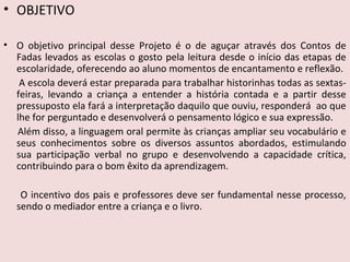 • OBJETIVO
• O objetivo principal desse Projeto é o de aguçar através dos Contos de
Fadas levados as escolas o gosto pela leitura desde o início das etapas de
escolaridade, oferecendo ao aluno momentos de encantamento e reflexão.
A escola deverá estar preparada para trabalhar historinhas todas as sextas-
feiras, levando a criança a entender a história contada e a partir desse
pressuposto ela fará a interpretação daquilo que ouviu, responderá ao que
lhe for perguntado e desenvolverá o pensamento lógico e sua expressão.
Além disso, a linguagem oral permite às crianças ampliar seu vocabulário e
seus conhecimentos sobre os diversos assuntos abordados, estimulando
sua participação verbal no grupo e desenvolvendo a capacidade crítica,
contribuindo para o bom êxito da aprendizagem.
O incentivo dos pais e professores deve ser fundamental nesse processo,
sendo o mediador entre a criança e o livro.
 