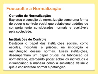 Foucault e a Normalização
Conceito de Normalização:
Explorou o conceito de normalização como uma forma
de poder e controle social que estabelece padrões de
comportamento considerados normais e aceitáveis
pela sociedade.
Instituições de Controle
Destacou o papel das instituições sociais, como
escolas, hospitais e prisões, na imposição e
manutenção dessas normas. Essas instituições,
desempenham um papel crucial na fabricação da
normalidade, exercendo poder sobre os indivíduos e
influenciando a maneira como a sociedade define o
que é considerado normal e patológico.
 