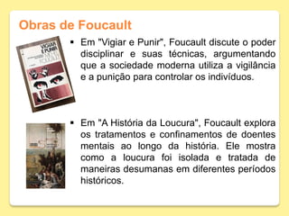 Obras de Foucault
 Em "Vigiar e Punir", Foucault discute o poder
disciplinar e suas técnicas, argumentando
que a sociedade moderna utiliza a vigilância
e a punição para controlar os indivíduos.
 Em "A História da Loucura", Foucault explora
os tratamentos e confinamentos de doentes
mentais ao longo da história. Ele mostra
como a loucura foi isolada e tratada de
maneiras desumanas em diferentes períodos
históricos.
 
