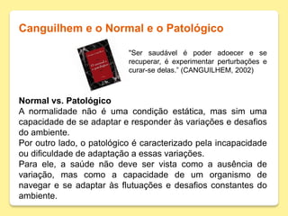 Canguilhem e o Normal e o Patológico
"Ser saudável é poder adoecer e se
recuperar, é experimentar perturbações e
curar-se delas.” (CANGUILHEM, 2002)
Normal vs. Patológico
A normalidade não é uma condição estática, mas sim uma
capacidade de se adaptar e responder às variações e desafios
do ambiente.
Por outro lado, o patológico é caracterizado pela incapacidade
ou dificuldade de adaptação a essas variações.
Para ele, a saúde não deve ser vista como a ausência de
variação, mas como a capacidade de um organismo de
navegar e se adaptar às flutuações e desafios constantes do
ambiente.
 