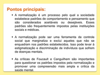 Pontos principais:
 A normalização é um processo pelo qual a sociedade
estabelece padrões de comportamento e pensamento que
são considerados aceitáveis ou desejáveis. Esses
padrões são frequentemente impostos pelas instituições
sociais e médicas.
 A normalização pode ser uma ferramenta de controle
social que marginaliza e exclui aqueles que não se
enquadram nos padrões estabelecidos. Isso pode levar à
estigmatização e discriminação de indivíduos que sofrem
de doenças mentais.
 As críticas de Foucault e Canguilhem são importantes
para questionar os padrões impostos pela normalização e
promover uma compreensão mais ampla e crítica da
saúde mental.
 