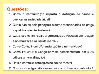 Questões:
1. Como a normalização impacta a definição de saúde e
doença na sociedade atual?
2. Quem são os dois principais autores mencionados no artigo
e qual é a relevância deles?
3. Quais são os principais argumentos de Foucault em relação
à normalização na saúde mental?
4. Como Canguilhem diferencia saúde e normalidade?
5. Como Foucault e Canguilhem se complementam em suas
críticas à normalização?
6. Defina normal e patológico na saúde mental.
7. Como este artigo critica os excessos do ideal normalizador?
 