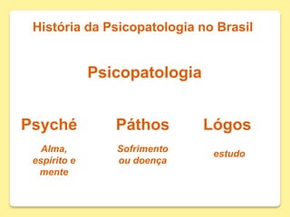 História da Psicopatologia no Brasil
Psicopatologia
Psyché Páthos Lógos
Alma,
espírito e
mente
Sofrimento
ou doença
estudo
 
