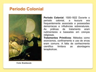 Período Colonial
Fonte: Brasilescola
Período Colonial: 1500-1822 Durante o
período colonial, a loucura era
frequentemente associada a possessões
demoníacas e influências sobrenaturais.
As práticas de tratamento eram
rudimentares e baseadas em crenças
religiosas.
Tratamentos Primitivos: Métodos como
exorcismos, confinamento e uso de ervas
eram comuns. A falta de conhecimento
científico limitava as abordagens
terapêuticas.
 