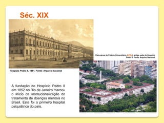 Séc. XIX
Hospício Pedro II, 1861. Fonte: Arquivo Nacional
Vista aérea do Palácio Universitário (UFRJ), antiga sede do Hospício
Pedro II. Fonte: Arquivo Nacional
A fundação do Hospício Pedro II
em 1852 no Rio de Janeiro marcou
o início da institucionalização do
tratamento de doenças mentais no
Brasil. Este foi o primeiro hospital
psiquiátrico do país.
 