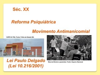 Séc. XX
Reforma Psiquiátrica
Movimento Antimanicomial
Lei Paulo Delgado
(Lei 10.216/2001)
Nise da Silveira e pacientes. Fonte: Arquivo Nacional
CAPS III, FSA. Fonte: Folha do Estado BA.
 