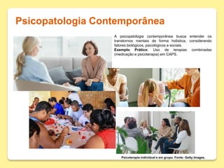 Psicopatologia Contemporânea
Psicoterapia individual e em grupo. Fonte: Getty Images.
A psicopatologia contemporânea busca entender os
transtornos mentais de forma holística, considerando
fatores biológicos, psicológicos e sociais.
Exemplo Prático: Uso de terapias combinadas
(medicação e psicoterapia) em CAPS.
 