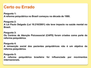 Certo ou Errado
Pergunta 1:
A reforma psiquiátrica no Brasil começou na década de 1980.
Pergunta 2:
A Lei Paulo Delgado (Lei 10.216/2001) não teve impacto na saúde mental no
Brasil.
Pergunta 3:
Os Centros de Atenção Psicossocial (CAPS) foram criados como parte da
reforma psiquiátrica.
Pergunta 4:
A reinserção social dos pacientes psiquiátricos não é um objetivo da
reforma psiquiátrica.
Pergunta 5:
A reforma psiquiátrica brasileira foi influenciada por movimentos
internacionais.
 