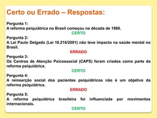 Certo ou Errado – Respostas:
Pergunta 1:
A reforma psiquiátrica no Brasil começou na década de 1980.
CERTO
Pergunta 2:
A Lei Paulo Delgado (Lei 10.216/2001) não teve impacto na saúde mental no
Brasil.
ERRADO
Pergunta 3:
Os Centros de Atenção Psicossocial (CAPS) foram criados como parte da
reforma psiquiátrica.
CERTO
Pergunta 4:
A reinserção social dos pacientes psiquiátricos não é um objetivo da
reforma psiquiátrica.
ERRADO
Pergunta 5:
A reforma psiquiátrica brasileira foi influenciada por movimentos
internacionais.
CERTO
 