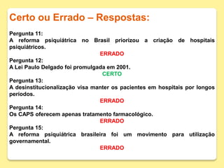 Certo ou Errado – Respostas:
Pergunta 11:
A reforma psiquiátrica no Brasil priorizou a criação de hospitais
psiquiátricos.
ERRADO
Pergunta 12:
A Lei Paulo Delgado foi promulgada em 2001.
CERTO
Pergunta 13:
A desinstitucionalização visa manter os pacientes em hospitais por longos
períodos.
ERRADO
Pergunta 14:
Os CAPS oferecem apenas tratamento farmacológico.
ERRADO
Pergunta 15:
A reforma psiquiátrica brasileira foi um movimento para utilização
governamental.
ERRADO
 