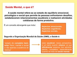 Saúde Mental, o que é?
﻿A saúde mental refere-se ao estado de equilíbrio emocional,
psicológico e social que permite às pessoas enfrentarem desafios,
estabelecerem relacionamentos saudáveis e realizarem atividades
cotidianas de forma produtiva.
É um conceito abrangente que inclui:
Segundo a Organização Mundial de Saúde (OMS), a Saúde é:
Aspectos emocionais;
Aspectos cognitivos;
Aspectos sociais.
“estado de completo bem-
estar físico, mental e social
e não apenas a ausência de
doença”
estar saudável, nessa perspectiva,
é um tanto quanto utópico, já que
dificilmente estamos nos sentindo
plenos, completos, especialmente
quando se trata de saúde mental.
 