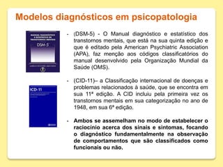 Modelos diagnósticos em psicopatologia
- (DSM-5) - O Manual diagnóstico e estatístico dos
transtornos mentais, que está na sua quinta edição e
que é editado pela American Psychiatric Association
(APA), faz menção aos códigos classificatórios do
manual desenvolvido pela Organização Mundial da
Saúde (OMS).
- (CID-11)– a Classificação internacional de doenças e
problemas relacionados à saúde, que se encontra em
sua 11ª edição. A CID incluiu pela primeira vez os
transtornos mentais em sua categorização no ano de
1948, em sua 6ª edição.
- Ambos se assemelham no modo de estabelecer o
raciocínio acerca dos sinais e sintomas, focando
o diagnóstico fundamentalmente na observação
de comportamentos que são classificados como
funcionais ou não.
 