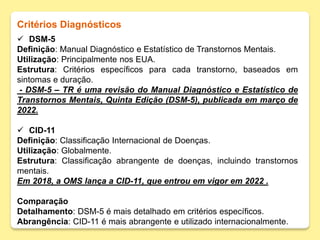 Critérios Diagnósticos
 DSM-5
Definição: Manual Diagnóstico e Estatístico de Transtornos Mentais.
Utilização: Principalmente nos EUA.
Estrutura: Critérios específicos para cada transtorno, baseados em
sintomas e duração.
- DSM-5 – TR é uma revisão do Manual Diagnóstico e Estatístico de
Transtornos Mentais, Quinta Edição (DSM-5), publicada em março de
2022.
 CID-11
Definição: Classificação Internacional de Doenças.
Utilização: Globalmente.
Estrutura: Classificação abrangente de doenças, incluindo transtornos
mentais.
Em 2018, a OMS lança a CID-11, que entrou em vigor em 2022 .
Comparação
Detalhamento: DSM-5 é mais detalhado em critérios específicos.
Abrangência: CID-11 é mais abrangente e utilizado internacionalmente.
 