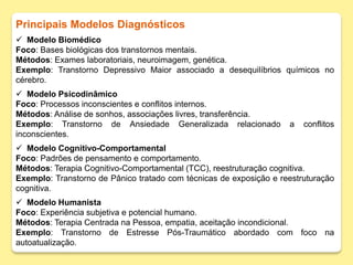 Principais Modelos Diagnósticos
 Modelo Biomédico
Foco: Bases biológicas dos transtornos mentais.
Métodos: Exames laboratoriais, neuroimagem, genética.
Exemplo: Transtorno Depressivo Maior associado a desequilíbrios químicos no
cérebro.
 Modelo Psicodinâmico
Foco: Processos inconscientes e conflitos internos.
Métodos: Análise de sonhos, associações livres, transferência.
Exemplo: Transtorno de Ansiedade Generalizada relacionado a conflitos
inconscientes.
 Modelo Cognitivo-Comportamental
Foco: Padrões de pensamento e comportamento.
Métodos: Terapia Cognitivo-Comportamental (TCC), reestruturação cognitiva.
Exemplo: Transtorno de Pânico tratado com técnicas de exposição e reestruturação
cognitiva.
 Modelo Humanista
Foco: Experiência subjetiva e potencial humano.
Métodos: Terapia Centrada na Pessoa, empatia, aceitação incondicional.
Exemplo: Transtorno de Estresse Pós-Traumático abordado com foco na
autoatualização.
 