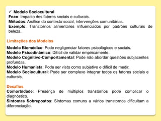  Modelo Sociocultural
Foco: Impacto dos fatores sociais e culturais.
Métodos: Análise do contexto social, intervenções comunitárias.
Exemplo: Transtornos alimentares influenciados por padrões culturais de
beleza.
Limitações dos Modelos
Modelo Biomédico: Pode negligenciar fatores psicológicos e sociais.
Modelo Psicodinâmico: Difícil de validar empiricamente.
Modelo Cognitivo-Comportamental: Pode não abordar questões subjacentes
profundas.
Modelo Humanista: Pode ser visto como subjetivo e difícil de medir.
Modelo Sociocultural: Pode ser complexo integrar todos os fatores sociais e
culturais.
Desafios
Comorbidade: Presença de múltiplos transtornos pode complicar o
diagnóstico.
Sintomas Sobrepostos: Sintomas comuns a vários transtornos dificultam a
diferenciação.
 