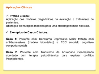 Aplicações Clínicas
 Prática Clínica:
Aplicação dos modelos diagnósticos na avaliação e tratamento de
pacientes.
Utilização de múltiplos modelos para uma abordagem mais holística.
 Exemplos de Casos Clínicos:
Caso 1: Paciente com Transtorno Depressivo Maior tratado com
antidepressivos (modelo biomédico) e TCC (modelo cognitivo-
comportamental).
Caso 2: Paciente com Transtorno de Ansiedade Generalizada
abordado com terapia psicodinâmica para explorar conflitos
inconscientes.
 