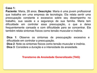 Caso 1:
Paciente: Maria, 28 anos. Descrição: Maria é uma jovem profissional
que trabalha em uma empresa de tecnologia. Ela relata sentir uma
preocupação constante e excessiva sobre seu desempenho no
trabalho, sua saúde e a segurança de sua família. Maria tem
dificuldade em controlar essa preocupação, o que a deixa
frequentemente cansada e com dificuldade para se concentrar. Ela
também relata sintomas físicos como tensão muscular e insônia.
Transtorno de Ansiedade Generalizada (TAG)
Dica 1: Observe os sintomas de preocupação excessiva e
dificuldade em controlar a preocupação.
Dica 2: Note os sintomas físicos como tensão muscular e insônia.
Dica 3: Considere a duração e a intensidade da ansiedade.
 