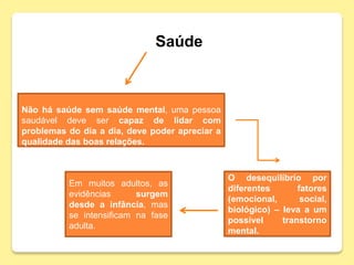 Saúde
O desequilíbrio por
diferentes fatores
(emocional, social,
biológico) – leva a um
possível transtorno
mental.
Não há saúde sem saúde mental, uma pessoa
saudável deve ser capaz de lidar com
problemas do dia a dia, deve poder apreciar a
qualidade das boas relações.
Em muitos adultos, as
evidências surgem
desde a infância, mas
se intensificam na fase
adulta.
 