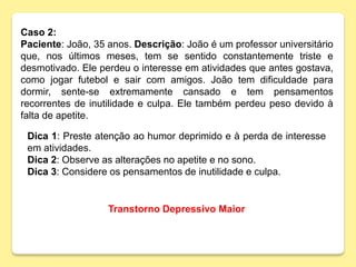 Caso 2:
Paciente: João, 35 anos. Descrição: João é um professor universitário
que, nos últimos meses, tem se sentido constantemente triste e
desmotivado. Ele perdeu o interesse em atividades que antes gostava,
como jogar futebol e sair com amigos. João tem dificuldade para
dormir, sente-se extremamente cansado e tem pensamentos
recorrentes de inutilidade e culpa. Ele também perdeu peso devido à
falta de apetite.
Dica 1: Preste atenção ao humor deprimido e à perda de interesse
em atividades.
Dica 2: Observe as alterações no apetite e no sono.
Dica 3: Considere os pensamentos de inutilidade e culpa.
Transtorno Depressivo Maior
 