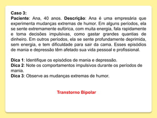 Caso 3:
Paciente: Ana, 40 anos. Descrição: Ana é uma empresária que
experimenta mudanças extremas de humor. Em alguns períodos, ela
se sente extremamente eufórica, com muita energia, fala rapidamente
e toma decisões impulsivas, como gastar grandes quantias de
dinheiro. Em outros períodos, ela se sente profundamente deprimida,
sem energia, e tem dificuldade para sair da cama. Esses episódios
de mania e depressão têm afetado sua vida pessoal e profissional.
Dica 1: Identifique os episódios de mania e depressão.
Dica 2: Note os comportamentos impulsivos durante os períodos de
mania.
Dica 3: Observe as mudanças extremas de humor.
Transtorno Bipolar
 
