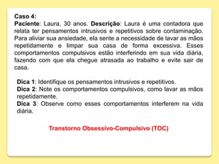 Caso 4:
Paciente: Laura, 30 anos. Descrição: Laura é uma contadora que
relata ter pensamentos intrusivos e repetitivos sobre contaminação.
Para aliviar sua ansiedade, ela sente a necessidade de lavar as mãos
repetidamente e limpar sua casa de forma excessiva. Esses
comportamentos compulsivos estão interferindo em sua vida diária,
fazendo com que ela chegue atrasada ao trabalho e evite sair de
casa.
Dica 1: Identifique os pensamentos intrusivos e repetitivos.
Dica 2: Note os comportamentos compulsivos, como lavar as mãos
repetidamente.
Dica 3: Observe como esses comportamentos interferem na vida
diária.
Transtorno Obsessivo-Compulsivo (TOC)
 