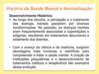 História da Saúde Mental e Normalização
Desenvolvimento Histórico:
 Ao longo dos séculos, a percepção e o tratamento
das doenças mentais passaram por diversas
transformações. No passado, as doenças mentais
eram frequentemente associadas a superstições e
estigmas, resultando em tratamentos desumanos e
isolamento dos doentes.
• Com o avanço da ciência e da medicina, surgiram
abordagens mais humanas e científicas para
compreender e tratar a saúde mental. A criação de
instituições psiquiátricas e o desenvolvimento de
tratamentos médicos e terapêuticos são exemplos
dessa evolução.
 